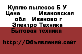 Куплю пылесос Б.У › Цена ­ 500 - Ивановская обл., Иваново г. Электро-Техника » Бытовая техника   